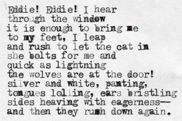 Eddie! Eddie! I hear through the window it is enough to bring me to my feet , I leap and rush to let the cat in she bolts for me and quick as lightning the wolves are at the door! silver and white, panting, to ngues lolling, ears bristling sides heaving with eagerness-- and the n they rush down again . 