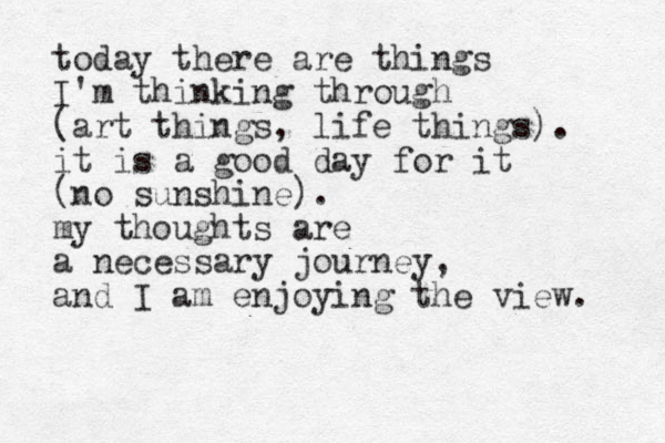 today there are things I'm thinking through (art things, life things). it is a good day for it (no sunshine). my thoughts are a necessary journey, and I am enjoying the view. 
