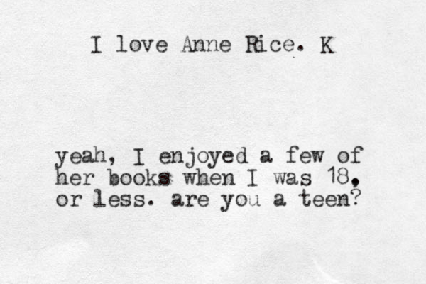 I love Anne Rice. K yeah, I enjoyed a few of her books when I was 18. , or less. are you a teen? 