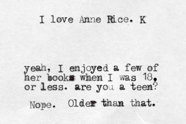 I love Anne Rice. K yeah, I enjoyed a few of her books when I was 18. , or less. are you a teen? Nope. Older than that. 