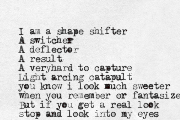 I am a shape shifter A switcher A deflector A result A veryhard to capture Light arcing catapult you know i look much sweeter when you remember or fantasize But if you get a real look stop and look into my eyes 