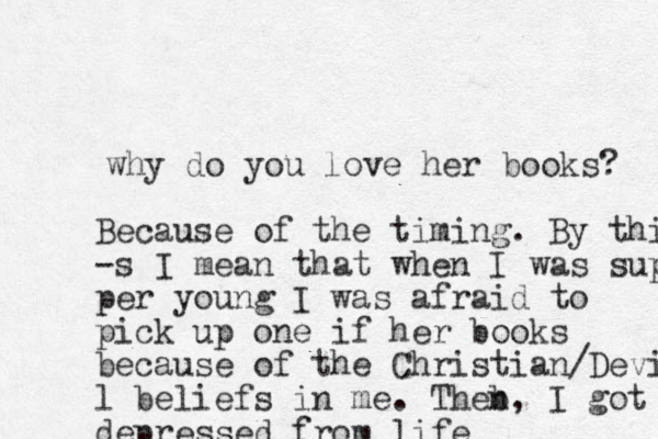 why do you love her books? Because of the timing. By this -s I mean that when I was super per young I was afraid to pick up one if her books because of the Christian/Devi l beliefs in me. Theb n, I got depressed from life 