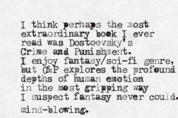 I think perhaps the most extraordinary book I ever read was Dostoevsky's Crime and Punishment. I enjoy fantasy/sci-fi genre, but C&P explores the profound depths of human emotion in the most gripping way I suspect fantasy never could. mind-blowing.