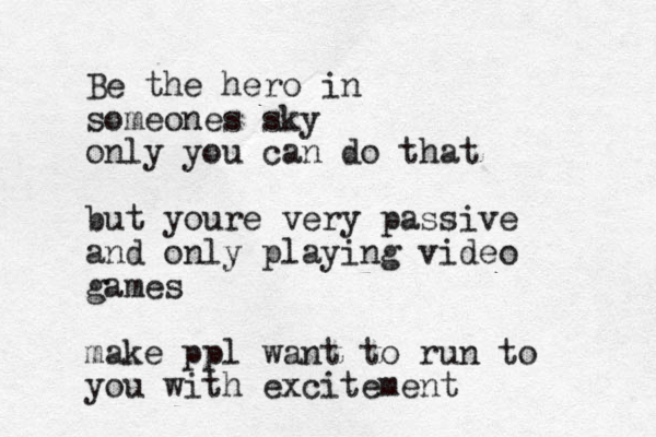 Be the hero in someones sky only you can do that but youre very passive and only playing video games make ppl want to run to you with excitement