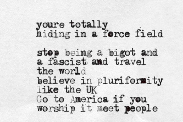 youre totally hiding in a force field stop being a bigot and a fascist and travel the world believe in pluriformity like the UK Go to America if you worship it meet people 