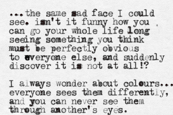 ...the same sad face I could see. isn't it funny how you can go your whole life long seeing something you think must be perfectly obvious to wveryone e e else, and suddenly discover it is not at all!? l I always wonder about colours.... everyone sees them differently, and you can never see them through another's eyes.