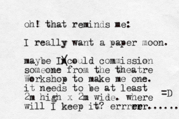 oh! that reminds me: I really want a paper moon. maybe Incould / \ commission someone from the theatre Workshop to make me one. it needs to be at least 2m high x 2m wide. where will I keep it? errree rr rrr...... =D 