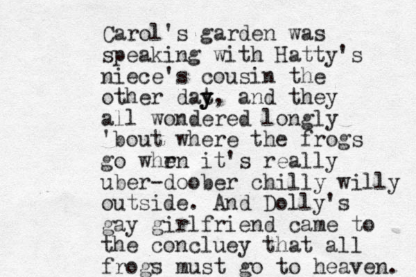 Carol's garden was speaking with Hatty's niece's cousin the other dat y y y, and they all wondered longly 'bout where the frogs go whr en it's really uber-doober chilly willy outside. And Dolly's gay girlfriend came to the concluey that all frogs must go to heaven. 