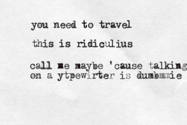 you need to travel this is ridiculius call me maybe 'cause talking on a ytpewirter is dumbmmie 