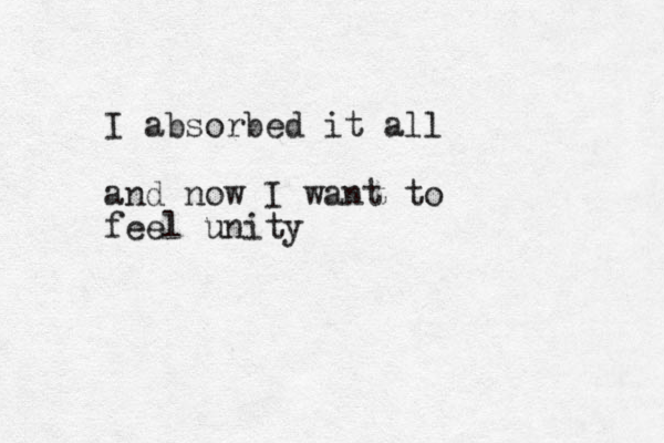 I absorbed it all and now I want to feel unity