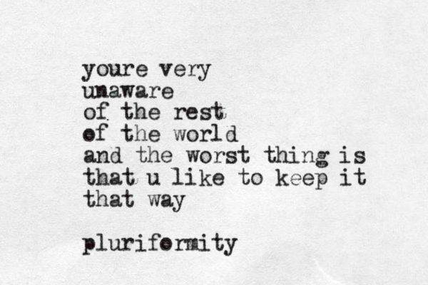 youre very unaware of the rest of the world and the worst thing is that u like to keep it that way pluriformity
