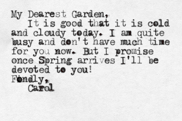 My Dearest Garden, It is good that it is cold and cloudy today. I am quite busy and don't have much time for you now. But I promise once Spring arrives I'll be devoted to you ! Findly, o o Carol