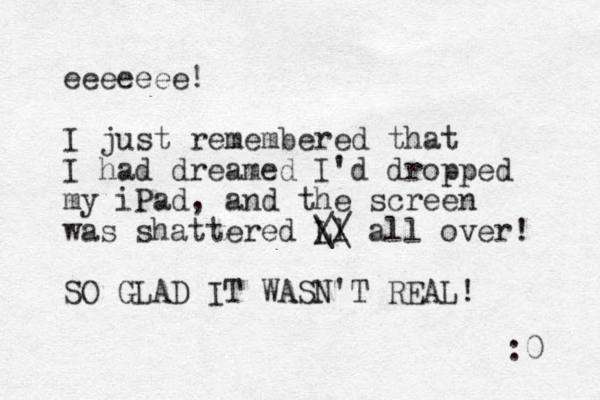eeeeeee! I just remembered that I had dreamed I 'd dropped my iPad, and the screen was shattered Ll // \\ all over! SO GLAD IT WASN'T REAL! :0 