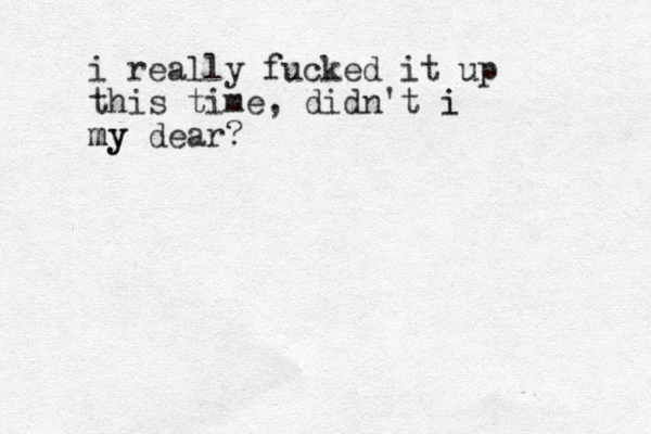 i really fucked it up this time, didn't i i my my dear?