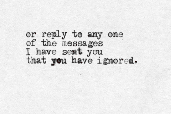 or reply to any one of the messages I have sent you that you have ignored. 