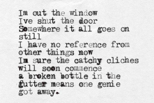 Im out the window Ive shut the door Somewhere it all goes on still I have no reference from other things now Im sure the catchy cliches will soon commence a broken bottle in the f gutter means one genie got away.