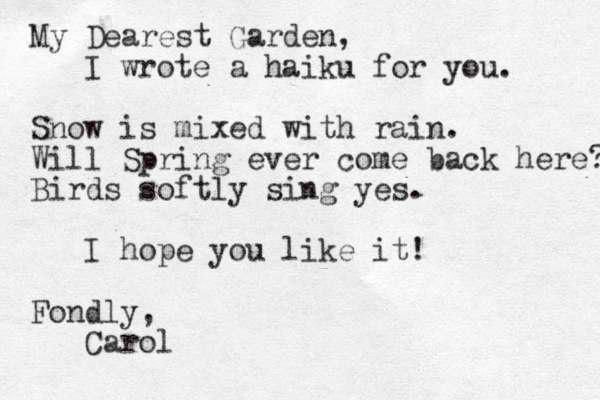 My Dearest Garden, I wrote a haiku for you. Snow is mixed with rain. Will Spring ever come back here? Birds softly sing yes. I hope you like it! Fondly, Carol