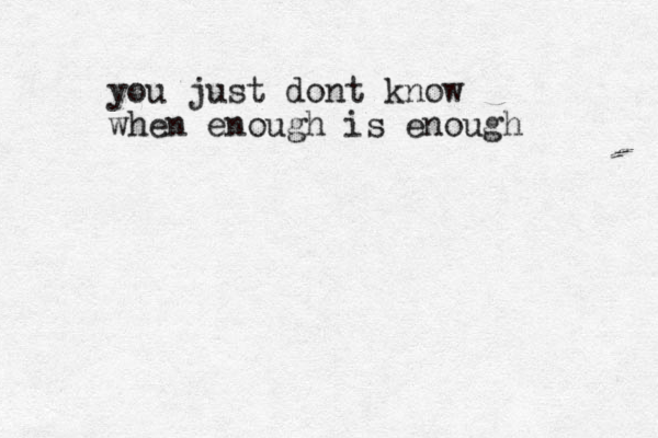 you just dont know when enough is enough