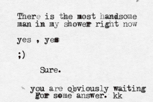 There is the most handsome man in my shower right now yes , yes ;) Sure. you are obviously waiting gor F some answer. kk
