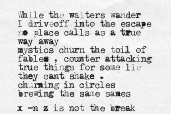 While the waiters wander I driveoff into the escape no place calls as a true way away mysti cs churn the toil of fables , counter attacking true things for some lie they cant shake . churning in circles brewing the same sames x -n z is not the break 