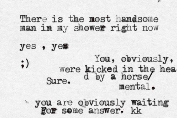 There is the most handsome man in my shower right now yes , yes ;) Sure. you are obviously waiting gor F some answer. kk You, obviously, were kicked in the head d by a horse/ / mental. 