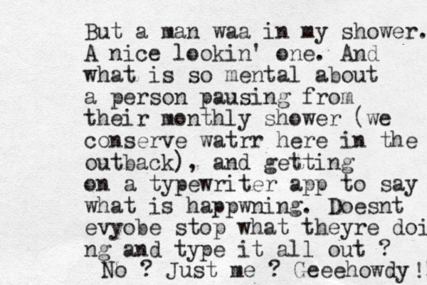 But a man waa in my shower. A nice lookin' one. And what is so mental about a person pausing from their monthly shower (we conserve watrr here in the outback), and getting on a typewriter app to say what is happwning. Doesnt evyobe stop what theyre doin ng and type it all out ? No ? Just me ? Geeehowdy ! ! 