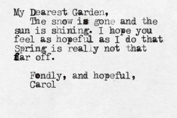 My Dearest Garden, The snow is gone and the sun is shining. I hope you feel as hopeful as I do that Spring is really not that d f f far off. Fondly, and hopeful, Carol 