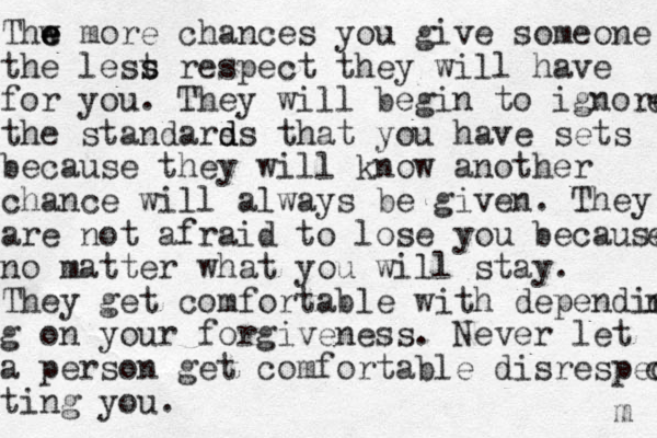 Thw e e e more chances you give someone the lest s s respect they will have for you. They will begin to ignore e the standars d d ds that you have sets because they will know another chance will always be given. They are not afraid to lose you because e no matter what you will stay. They get comfortable with depending ng g on your forgiveness. Never let a person get comfortable disrespec c ting you. m 