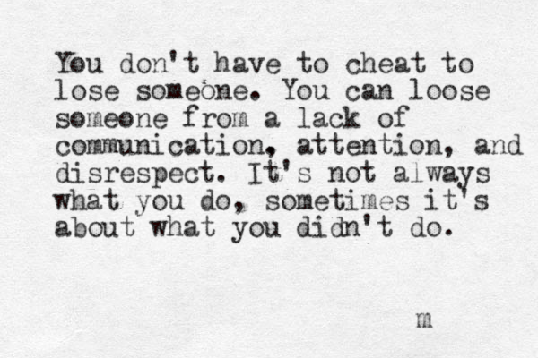You don't have to cheat to lose someone. You can loose someone from a lack of communication. , attention, and disrespect. It's not always what you do, sometimes it's about what you didn't do. m 