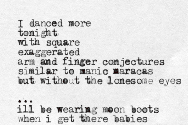 I danced more tonight with square exaggerated arm and finger conjectures similar to manic maracas but without the lonesome eyes ... ill be wearing moon boots when i get there babies