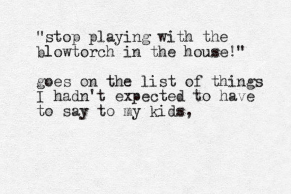 "stop playing with the blowtorch in the house!" goes on the list of things I hadn't expected to have to say to my kids, 