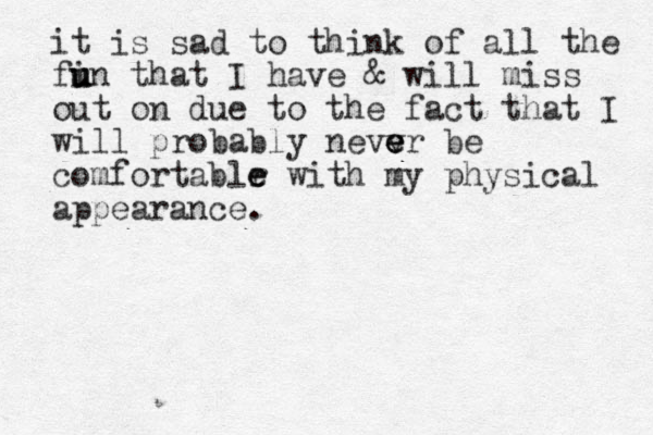 it is sad to think of all the fi u u un that I have & will miss out on due to the fact that I will probably nevv e e er be comfortablr e e with my physical appearance.