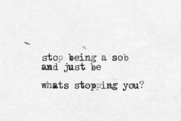 stop being a sob and just be whats stopping you?