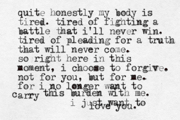 quite honestly my body is tired. tired of fighting a battle that i'll never win. tired of pleading for a truth that will never come. so right here in this moment, i choose to forgive. not for you, but for me. for i no longer want to arry c this burden with me. i just want to love you. 