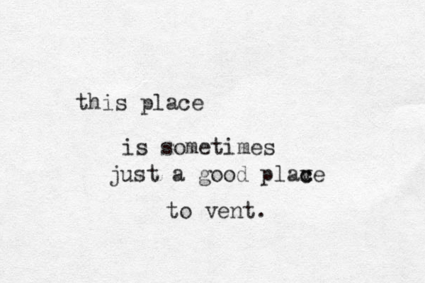 this place is sometimes just a good plaxe v c c to vent. 