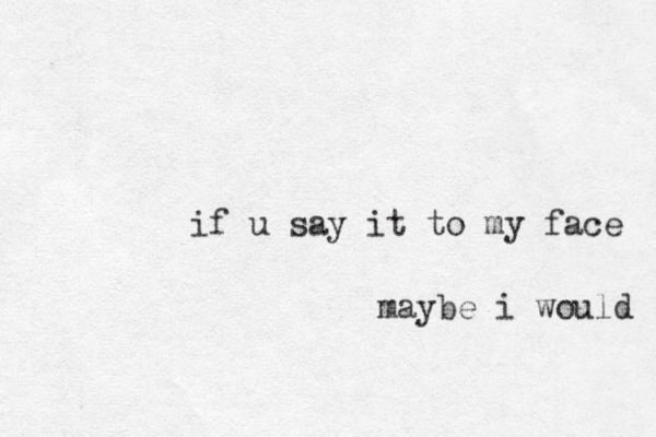 if u say it to my face maybe i would 