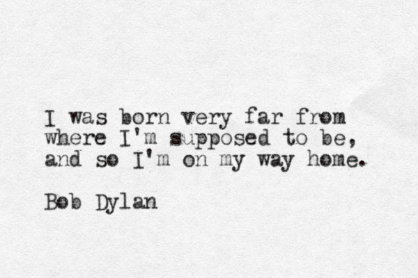 I was born very far from where I'm supposed to be, and so I'm on my way home. Bob Dylan 