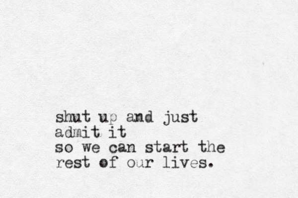 shut up and just admit it so we can start the rest of our lives.