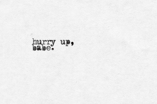 hurry up. , babe.