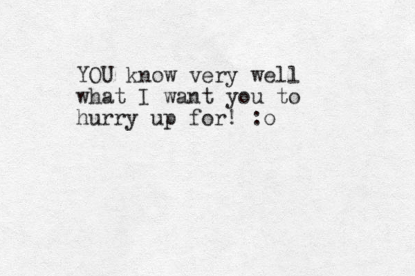 YOU know very well what I want you to hurry up for! :o