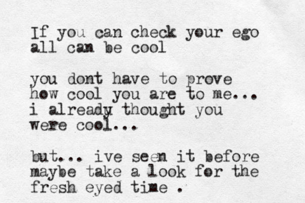 If you can check your ego all can be cool you dont have to prove how cool you are to me... i alreadu y thought you were cool... but... ive seen it before maybe take a look for the fresh eyed time .