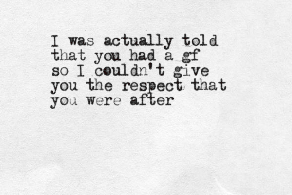 I was actually told that you had a gf so I couldn't give you the respect that you were after