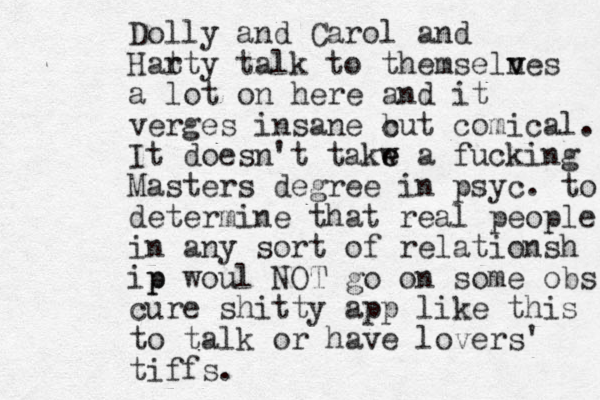 Dolly and Carol and Har tty talk to themseln v ves a lot on here and it verges insane c but comical. It doesn't takw e e a fucking Masters degree in psyc. to determine that real people in any sort of relationsh ip p woul NOT go on some obs cure shitty app like this to talk or have lovers' tiffs. 