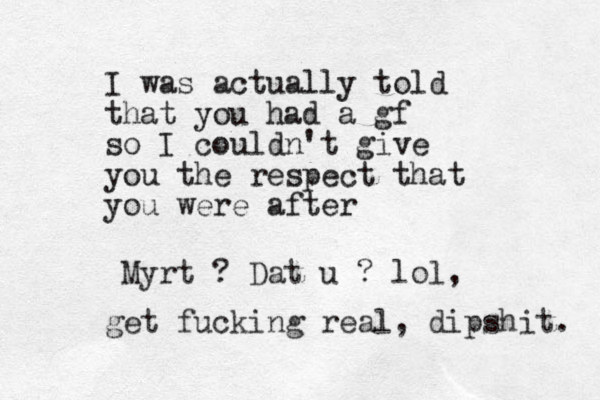 I was actually told that you had a gf so I couldn't give you the respect that you were after Myrt ? Dat u ? lol, get fucking real, dipshit. 