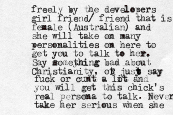 freely by the developers girl friend/ friend that is female (Australian) and she will take on many personalities on here to get you to talk to her. Say somey thing thing bad about Christianity, ot r R jusy t b t t say fuck or cunt a lit ot and you will get this chick's real persona to talk. Never take her serious when she 