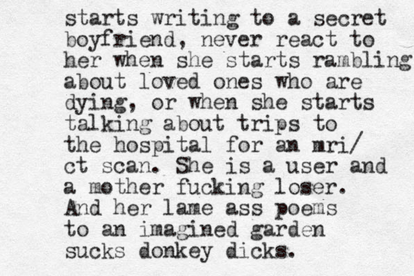 starts writing to a secret boyfriend, never react to her when she starts rambling about loved ones who are dying, or when she starts talking about trips to the hospital for an mri/ ct scan. She is a user and a mother fucking loser. And her lame ass poems to an imagined garden sucks donkey dicks. 