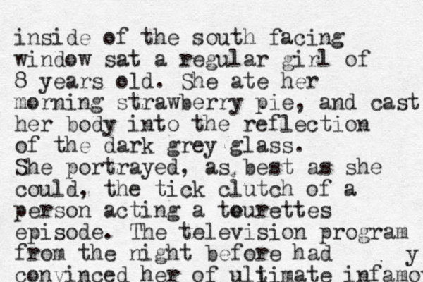 inside of the south facing window sat a regular girl of 8 years old. She ate her morning strawberry pie, and cast her body into the reflection of the dark grey glass. She portrayed, as best as she could, the tick clutch of a person acting a te ourettes episode. The television program from the night before had convinced her of uli timate infamoy y 