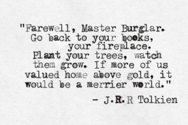 "Farewell, Master Burglar. Go back to your books, your fireplace. Plant your trees, watch them grow. If more of us valued home above gold, it would be a merrier world." - J.R.R Tolkien 