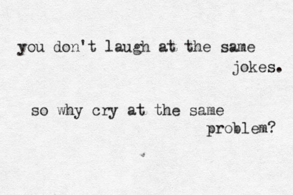 you don't laugh at the same jokes. so why cry at the same problem? 