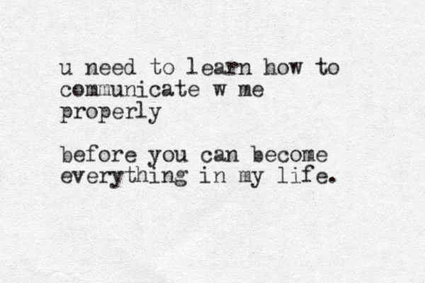 u need to learn how to communicate w me properly before you can become everything in my life.